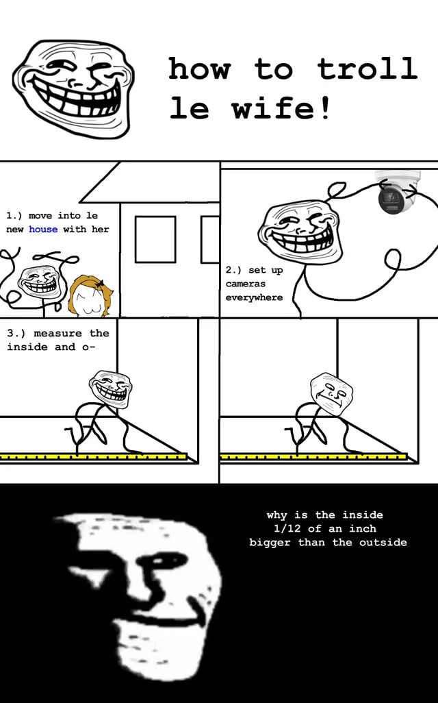 LES how to troll wife! 1.) move into new house with her 2.) set up cameras everywhere inside and 3.) measure the а why is the inside 1/12 of an inch bigger than the outside