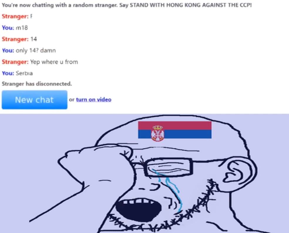 You're now chatting with a random stranger. Say STAND WITH HONG KONG AGAINST THE CCP! Stranger: You: Stranger: 14 You: only 14? damn Stranger: Yep where from You: Serbia Stranger has disconnected. or 