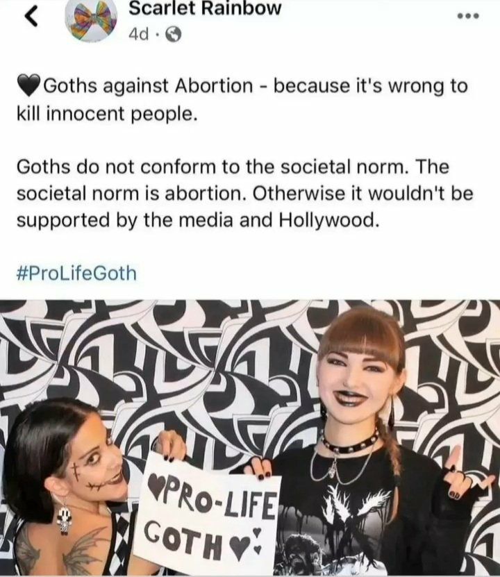 Scariet Rainbow Goths against Abortion because it's wrong to kill innocent people. Goths not conform to the societal norm. The societal norm is abortion. Otherwise it wouldn't be supported the media a