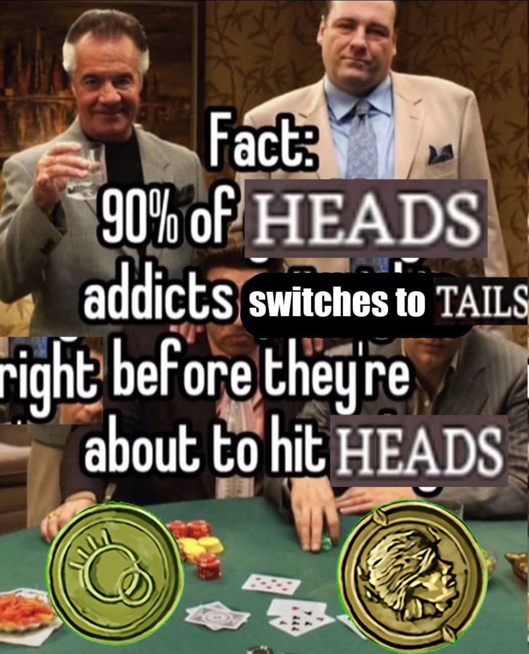 oF HEADS addicts switches to TAILS right beFore theyre about to hit HEADS