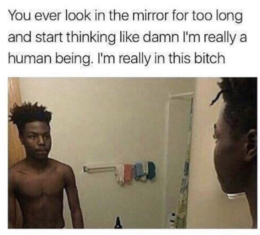 You ever look in the mirror for too long and start thinking like damn really a human being. really in this bitch у