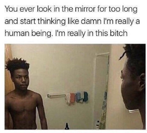 You ever look in the mirror for too long and start thinking like damn really a human being. really in this bitch у