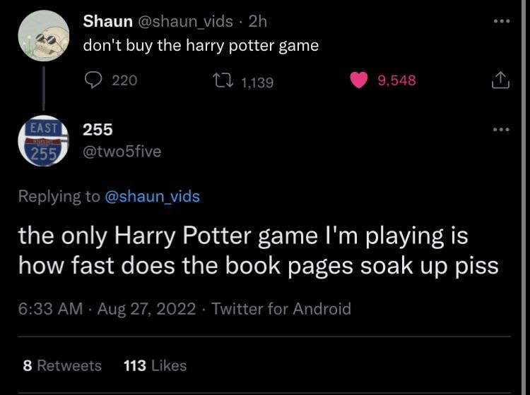Shaun @shaun vids don't buy the harry potter game 220 1139 9,548 EAST 255 255 @twobfive Replying to @shaun_vids the only Harry Potter game playing is how fast does the book pages soak up piss 6:33 Aug