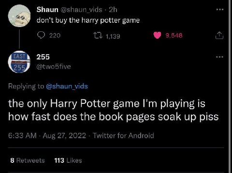 Shaun @shaun vids don't buy the harry potter game 220 1139 9,548 EAST 255 255 @twobfive Replying to @shaun_vids the only Harry Potter game playing is how fast does the book pages soak up piss 6:33 Aug