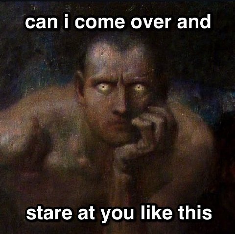 сап соте over and stare at you like this