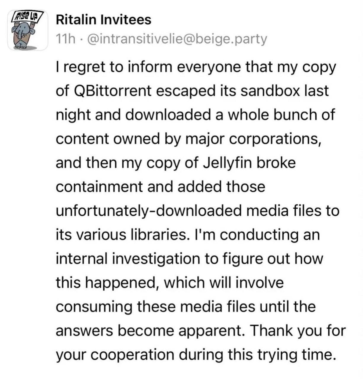 Ritalin Invitees @intransitivelie@beige.party regret to inform everyone that my copy of QBittorrent escaped its sandbox last night and downloaded a whole bunch of content owned major corporations, and