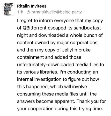 Ritalin Invitees @intransitivelie@beige.party regret to inform everyone that my copy of QBittorrent escaped its sandbox last night and downloaded a whole bunch of content owned major corporations, and