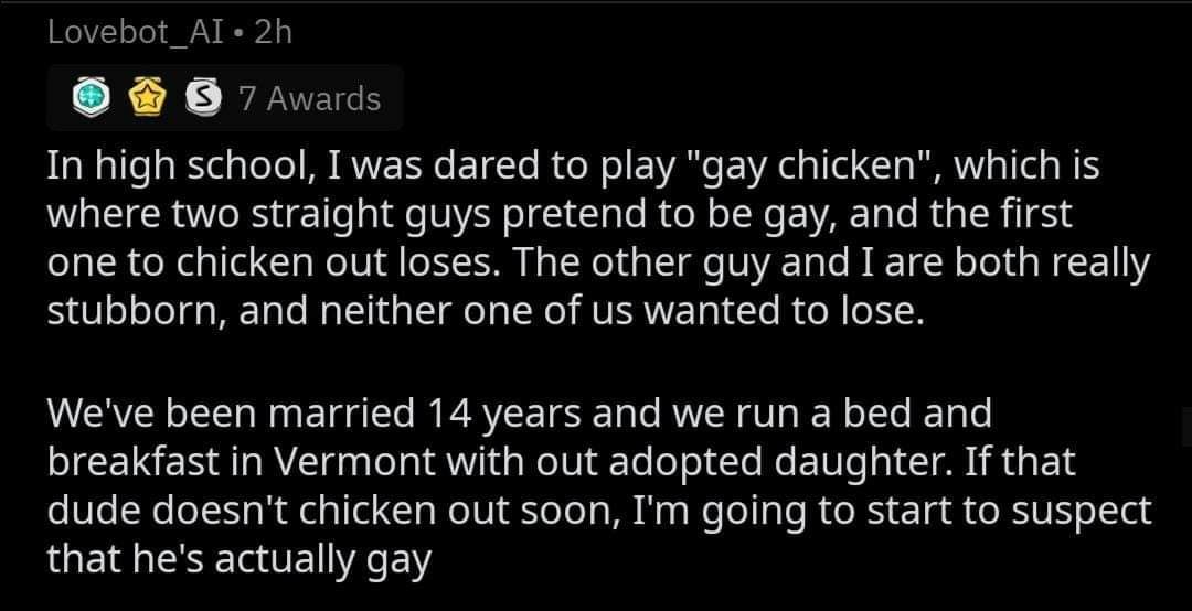 Lovebot_Al« 7 Awards In high school, I was dared to play "gay chicken", which is where two straight guys pretend to be gay, and the first one to chicken out loses. The other guy and I are both really 