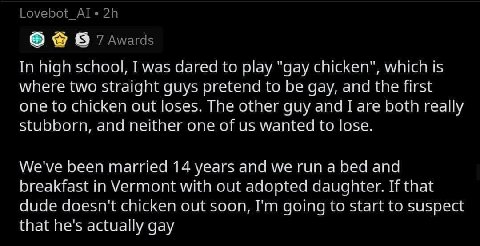 Lovebot_Al« 7 Awards In high school, I was dared to play "gay chicken", which is where two straight guys pretend to be gay, and the first one to chicken out loses. The other guy and I are both really 