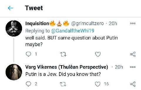 Tweet Inquisition@y A @grimcultzero Replying to @GandalftheWhi19 well said. BUT same question about Putin maybe? О 1 Varg Vikernes (Thuléan Perspective) ооо Putin is a Jew. Did you know that? О 2 16