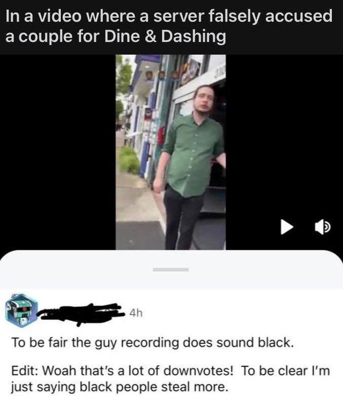 In a video where а server falsely accused a couple for Dine Dashing To be fair the guy recording does sound black. Edit: Woah that's a lot of downvotes! To be clear just saying black people steal more