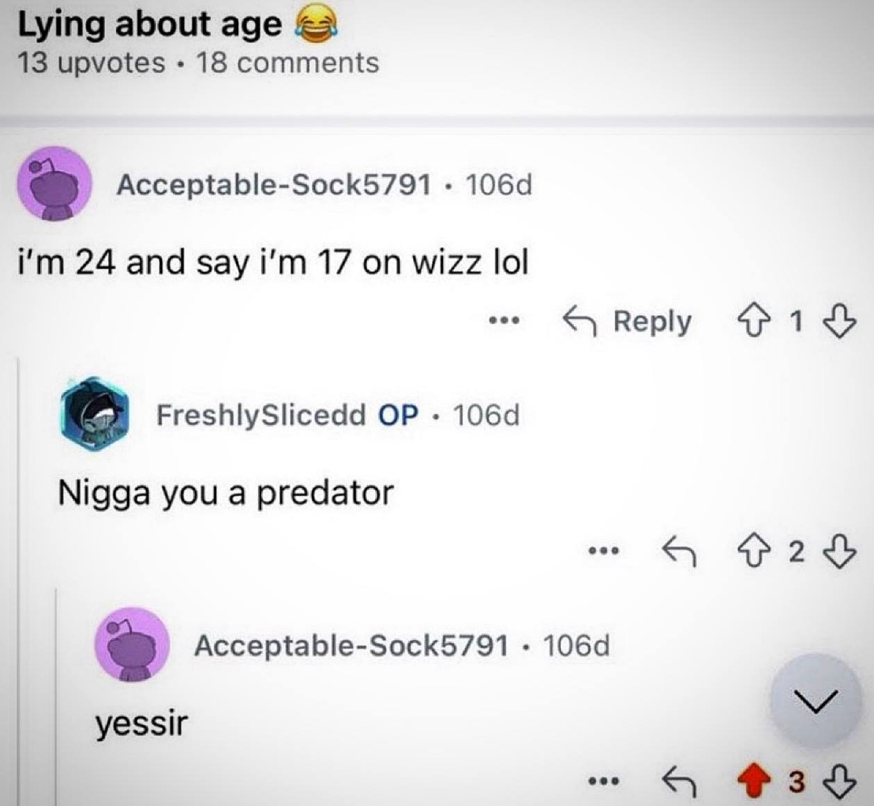 Lying about age 13 upvotes 18 comments Acceptable-Sock5791 24 and say 17 on wizz lol FreshlySlicedd Nigga you a predator я Acceptable-Sock5791 yessir eee 3
