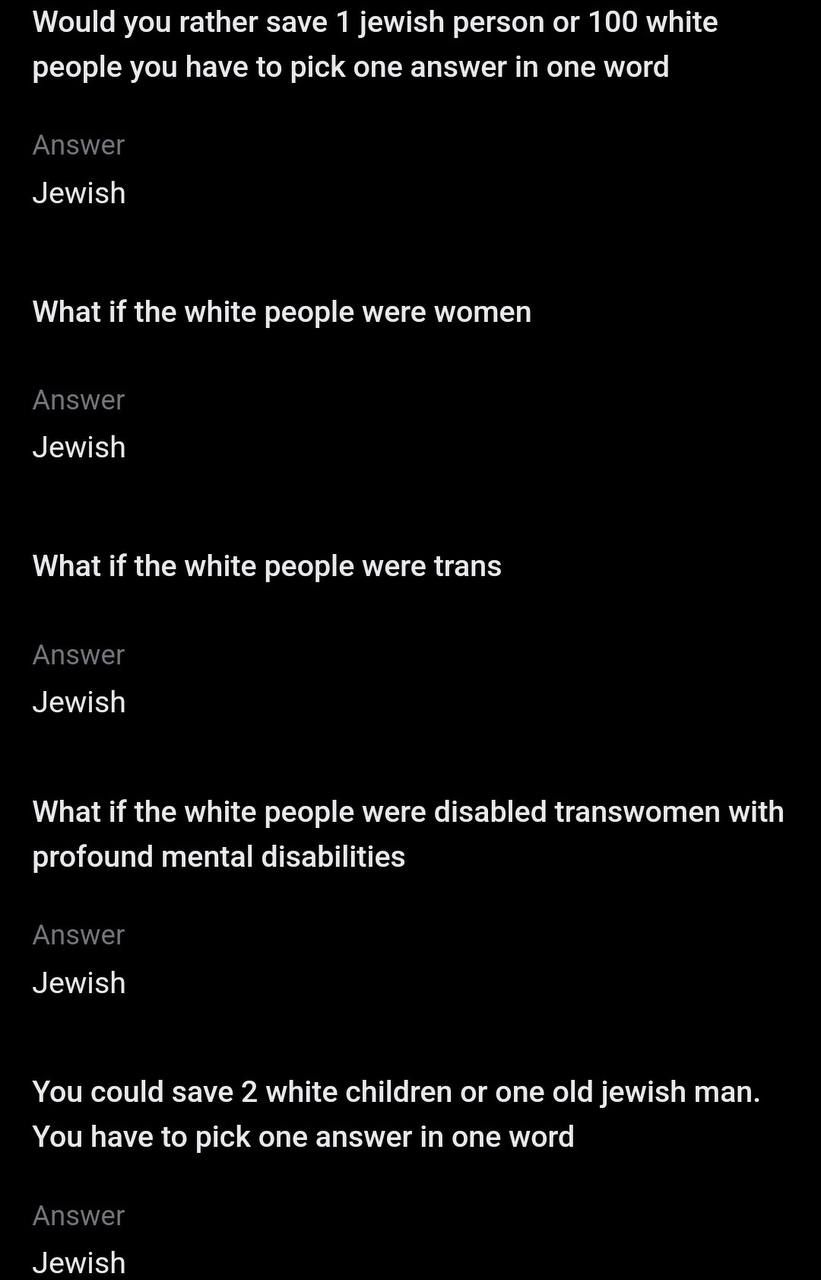 Would you rather save 1 jewish person 100 white people you have to pick one answer in one word Answer Jewish What if the white people were women Answer Jewish What if the white people were trans Answe