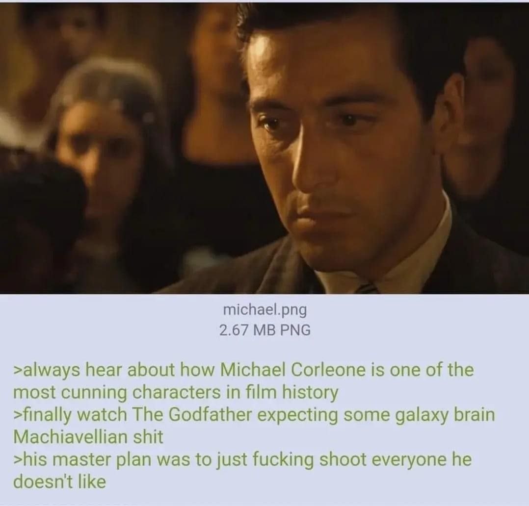 4 michael.png 2.67 PNG >always hear about how Michael Corleone is one of the most cunning characters in film history >finally watch The Godfather expecting some galaxy brain Machiavellian shit >his ma