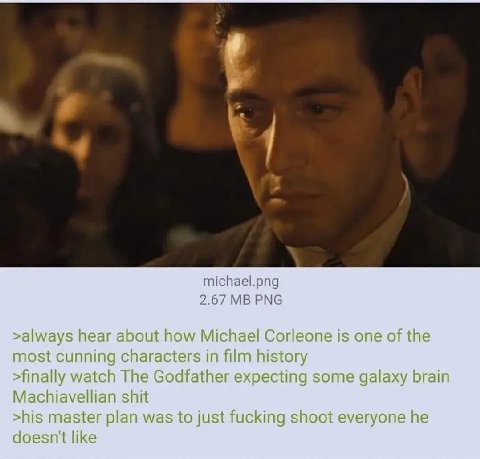 4 michael.png 2.67 PNG >always hear about how Michael Corleone is one of the most cunning characters in film history >finally watch The Godfather expecting some galaxy brain Machiavellian shit >his ma