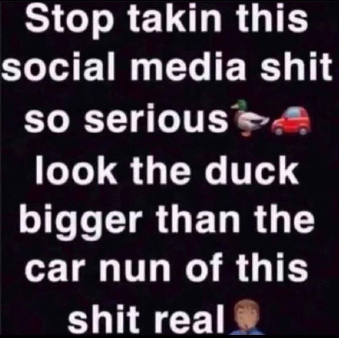 Stop takin this social media shit so serious look the duck bigger than the car nun of this shit real