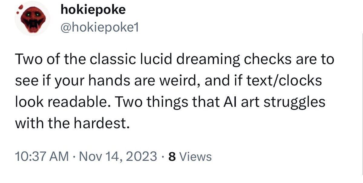 hokiepoke Two of the classic lucid dreaming checks are to see if your hands are weird, and if text/clocks look readable. Two things that art struggles with the hardest. 10:37 Nov 14, 2023 8 Views