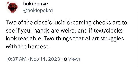 hokiepoke Two of the classic lucid dreaming checks are to see if your hands are weird, and if text/clocks look readable. Two things that art struggles with the hardest. 10:37 Nov 14, 2023 8 Views