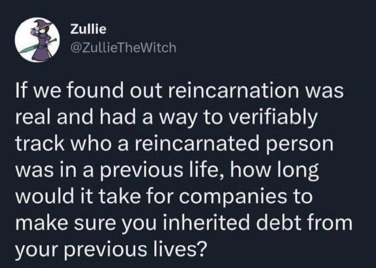 Zullie If we found out reincarnation was real and had a way to verifiably track who а reincarnated person was in a previous life, how long would it take for companies to make sure you inherited debt f