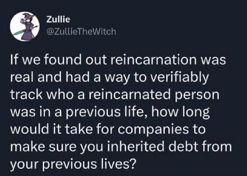Zullie If we found out reincarnation was real and had a way to verifiably track who а reincarnated person was in a previous life, how long would it take for companies to make sure you inherited debt f