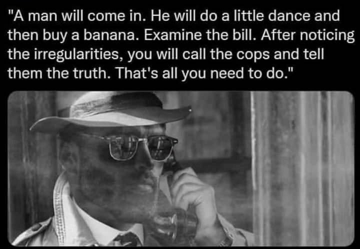 "A man will come in. Не will до а little dance and then buy a banana. Examine the bill. After noticing the irregularities, you will call the cops and tell them the truth. That's all you need to