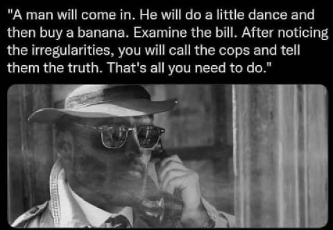 "A man will come in. Не will до а little dance and then buy a banana. Examine the bill. After noticing the irregularities, you will call the cops and tell them the truth. That's all you need to
