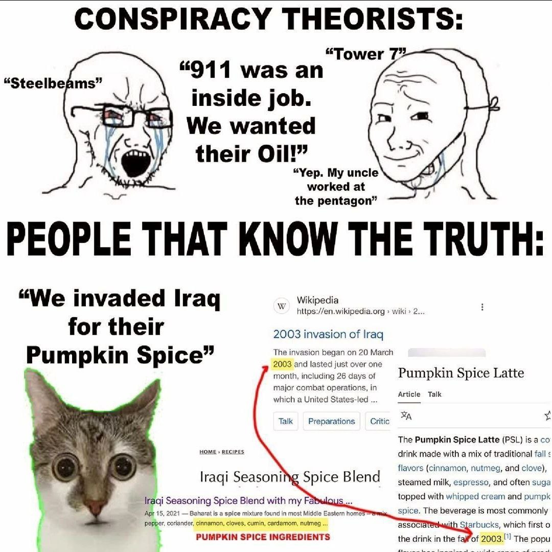 CONSPIRACY THEORISTS: “Tower 7” “911 was an “Steelbeams” inside job. We wanted their Oil!” “Yep. My uncle worked at the pentagon” PEOPLE THAT KNOW THE TRUTH “We invaded Iraq Wikipedia https://en.wikip