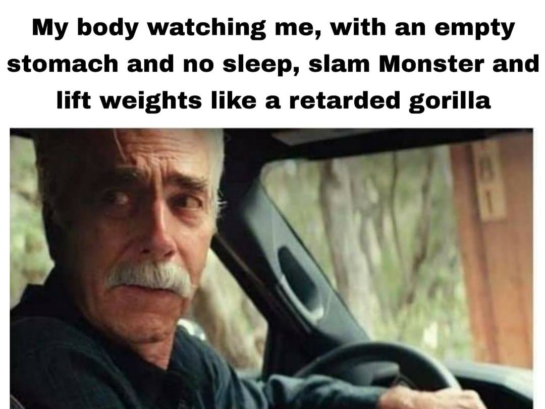 body watching me, with an empty stomach and no sleep, slam Monster and lift weights like a retarded gorilla