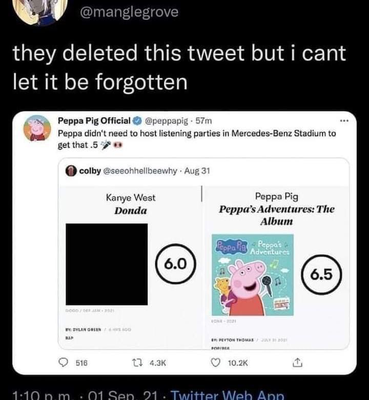 @manglegrove they deleted this tweet but i cant let it be forgotten Peppa Pig Official Peppa didn't need to host listening parties in Mercedes-Benz Stadium to get that .5 colby @seeohhellbeewhy Aug 31
