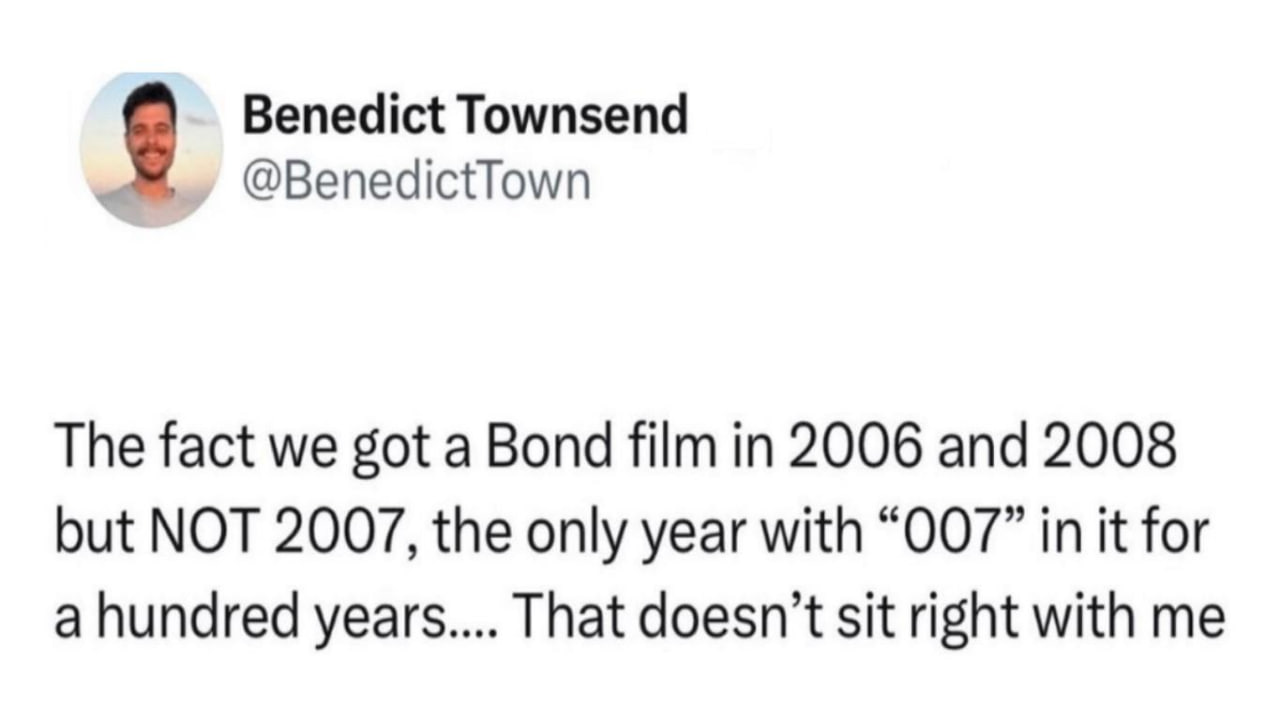 Benedict Townsend @BenedictTown The fact we got a Bond film in 2006 and 2008 but NOT 2007, the only year with “007” in it for a hundred years.... That doesn’t sit right with me