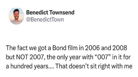 Benedict Townsend @BenedictTown The fact we got a Bond film in 2006 and 2008 but NOT 2007, the only year with “007” in it for a hundred years.... That doesn’t sit right with me
