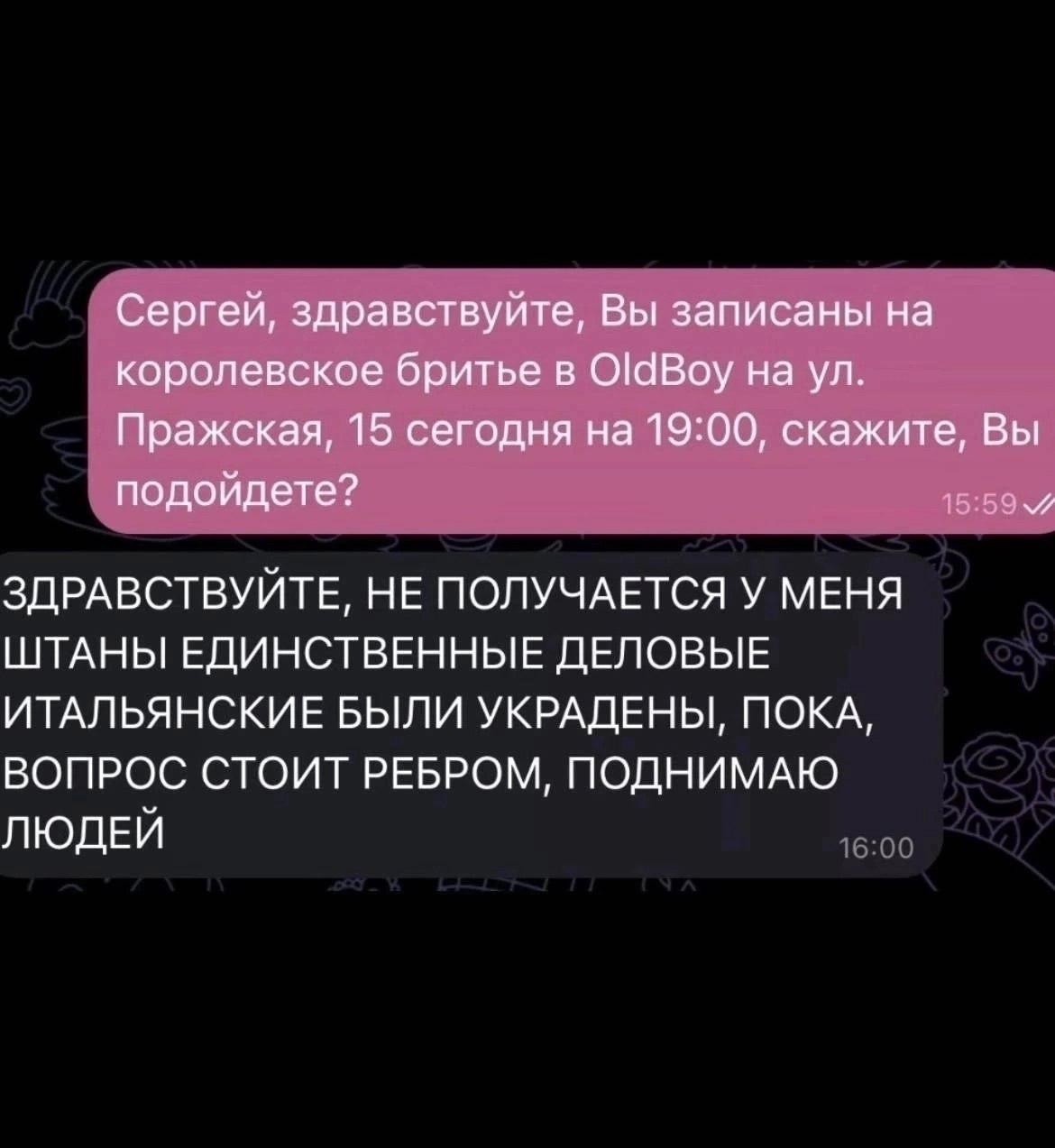 Сергей, здравствуйте, Вы записаны на королевское бритье в OldBoy на Пражская, 15 сегодня на 19:00, скажите, Вы подойдете? 15:59 ЗДРАВСТВУЙТЕ, НЕ ПОЛУЧАЕТСЯ У МЕНЯ ШТАНЫ ЕДИНСТВЕННЫЕ ДЕЛОВЫЕ ИТАЛЬЯНСКИ