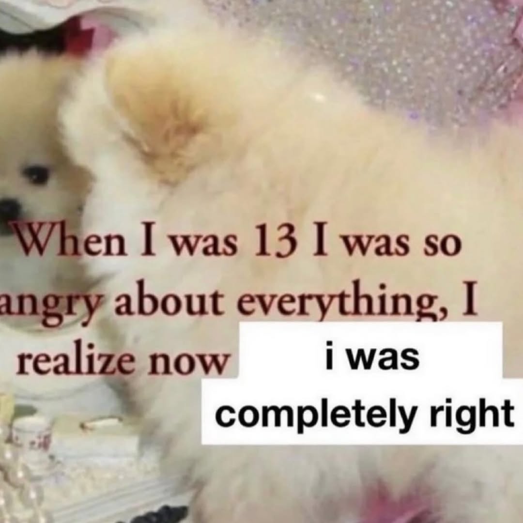 I was 13 I was so about everything, I NOW i was 4 completely right