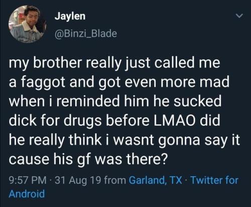 Jaylen @Binzi_Blade my brother really just called me a faggot and got even more mad when i reminded him he sucked dick for drugs before LMAO did he really think i wasnt gonna Say it cause his was ther