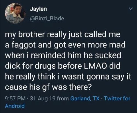 Jaylen @Binzi_Blade my brother really just called me a faggot and got even more mad when i reminded him he sucked dick for drugs before LMAO did he really think i wasnt gonna Say it cause his was ther