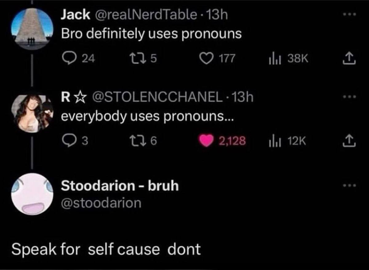 Jack @realNerdTable Bro definitely uses pronouns 24 145 177 |1 В @STOLENCCHANEL everybody uses pronouns... 6 2128 Stoodarion bruh @stoodarion Speak for self cause dont