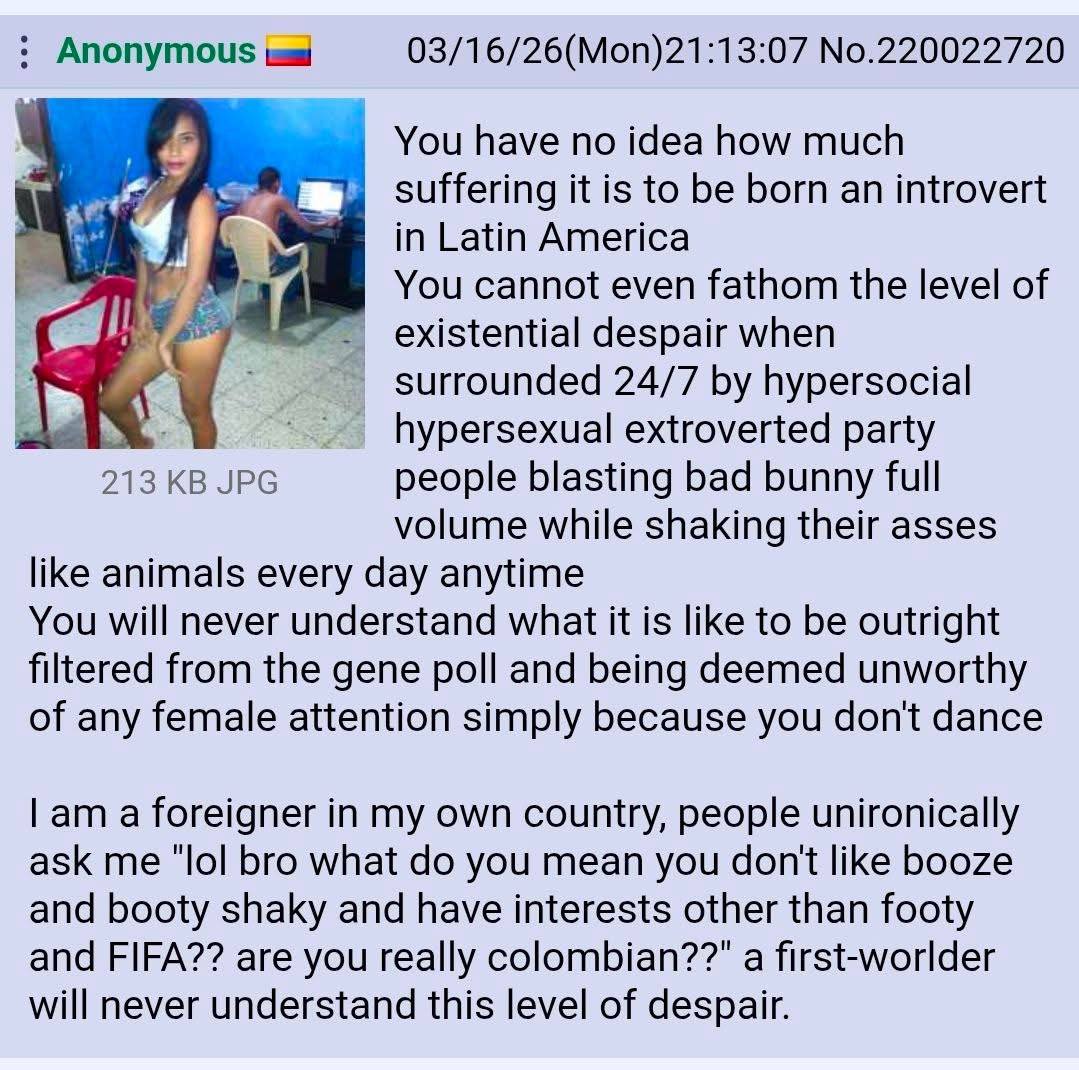 Anonymous 03/16/26(Mon)21:13:07 No.220022720 You have no idea how much 7 suffering it is to be born an introvert к 4 in Latin America You cannot even fathom the level of existential despair when surro