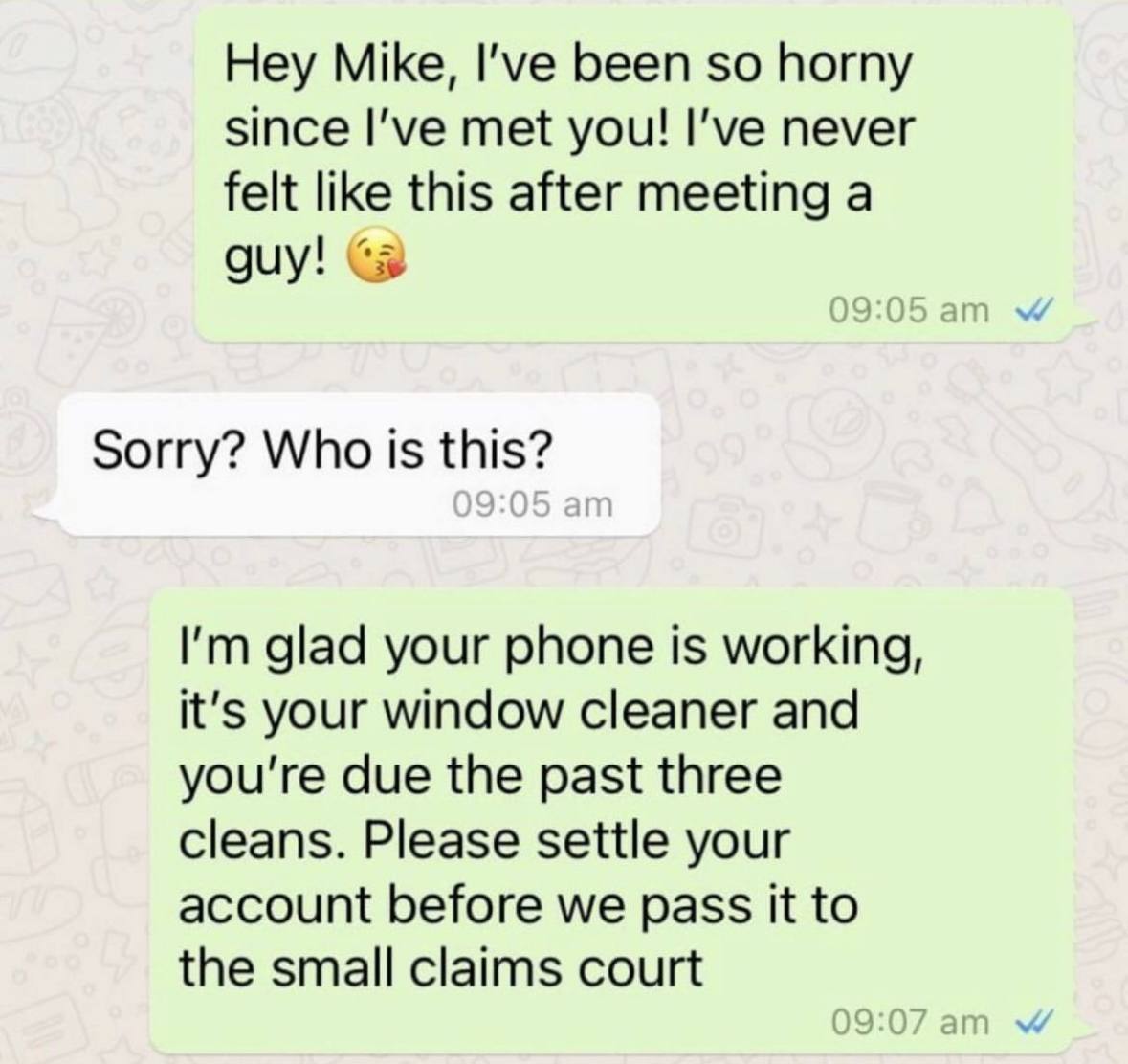 Hey Mike, I've been so horny since met you! I’ve never felt like this after meeting a guy! Sorry? Who is this? glad your phone is working, it's your window cleaner and you're due the past three cleans
