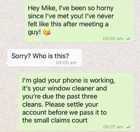 Hey Mike, I've been so horny since met you! I’ve never felt like this after meeting a guy! Sorry? Who is this? glad your phone is working, it's your window cleaner and you're due the past three cleans