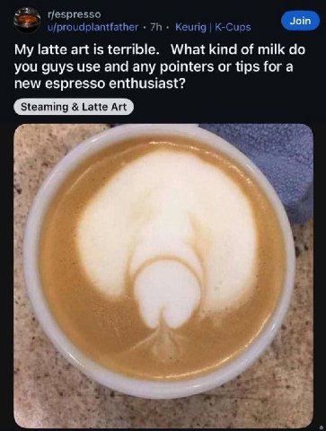 4 r/espresso Join u/proudplantfather Keurig K-Cups My latte art is terrible. What kind of milk you guys use and any pointers or tips for a new espresso enthusiast?