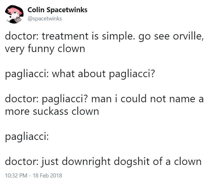 Colin Spacetwinks @spacetwinks doctor: treatment is simple. see orville, very funny clown pagliacci: what about pagliacci? doctor: pagliacci? man i could not name a more suckass clown pagliacci: docto