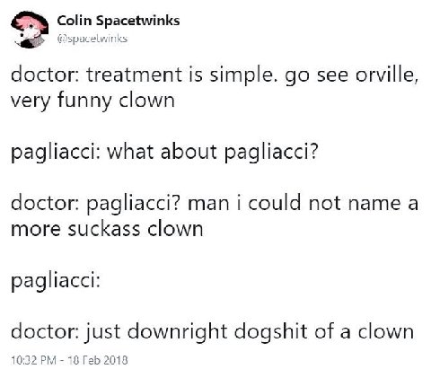 Colin Spacetwinks @spacetwinks doctor: treatment is simple. see orville, very funny clown pagliacci: what about pagliacci? doctor: pagliacci? man i could not name a more suckass clown pagliacci: docto