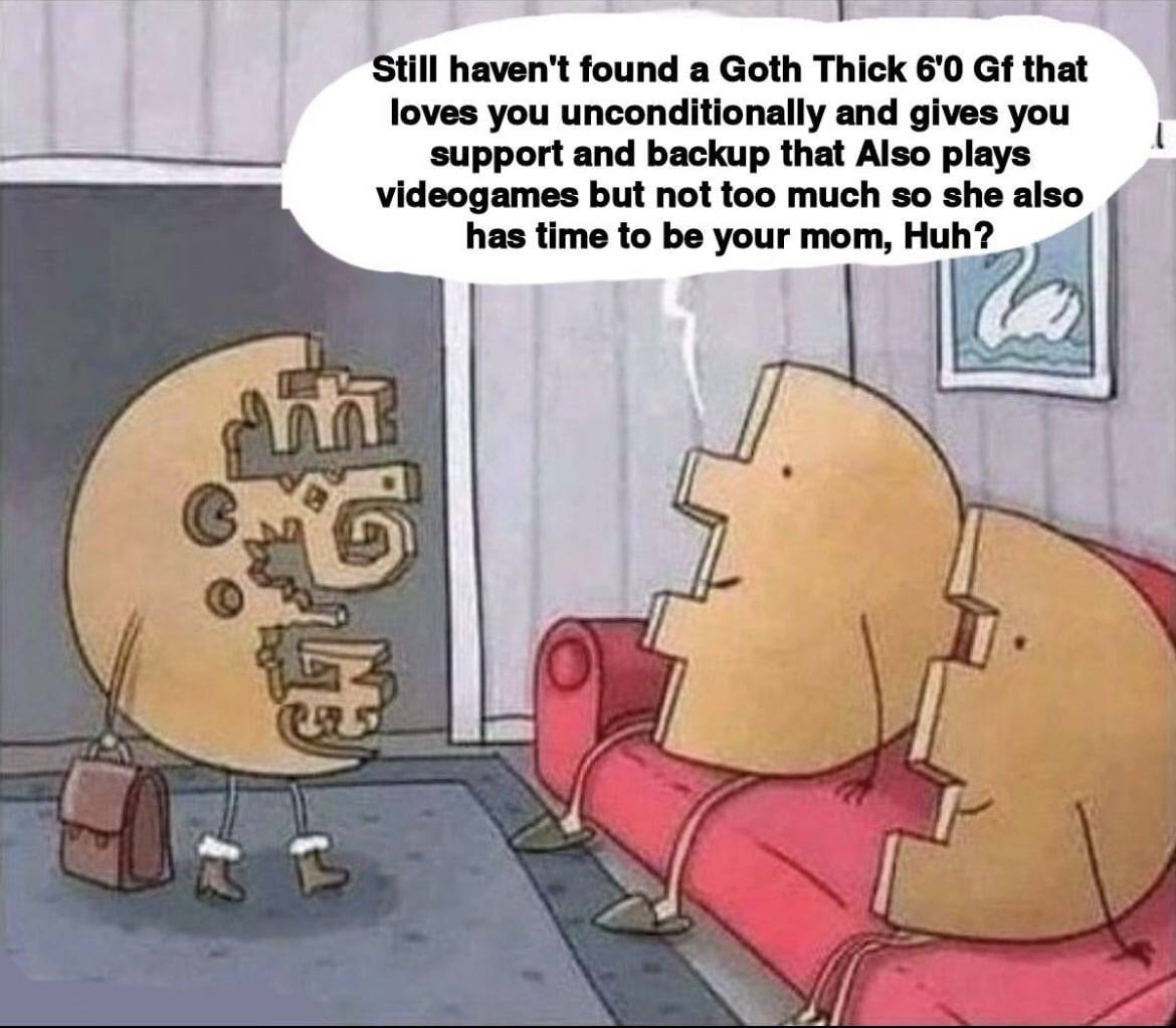 7 Still haven't found а Goth Thick 6'0 that loves you unconditionally and gives you support and backup that Also plays videogames but not too much so she also has time to be your mom, Huh? Vey if 4