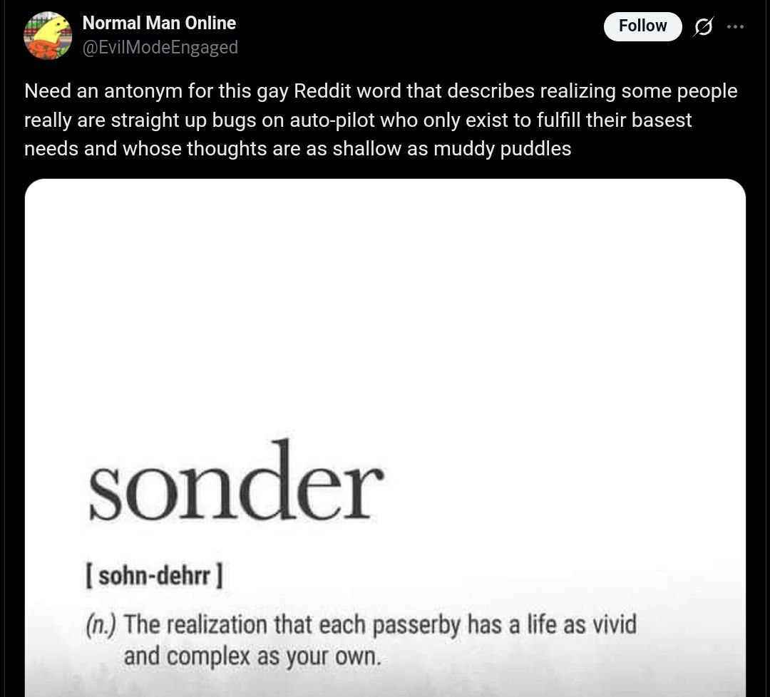 Normal Man Online Need an antonym for this gay Reddit word that describes realizing some people really are straight up bugs on auto-pilot who only exist to fulfill their basest needs and whose thought