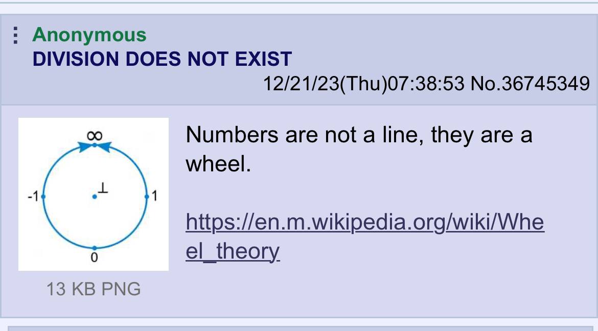 Anonymous DIVISION DOES МОТ EXIST 12/21/23(Thu)07:38:53 No.36745349 Numbers are not а line, they are а wheel. -1 1 https://en.m.wikipedia.org/wiki/Whe 6 el_theory 13 PNG