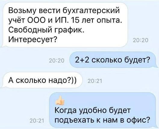 Возьму вести бухгалтерский учёт OOO и 15 лет опыта. Свободный график. Интересует? 2+2 сколько будет? А сколько надо?)) Когда удобно будет подъехать к нам в офис?