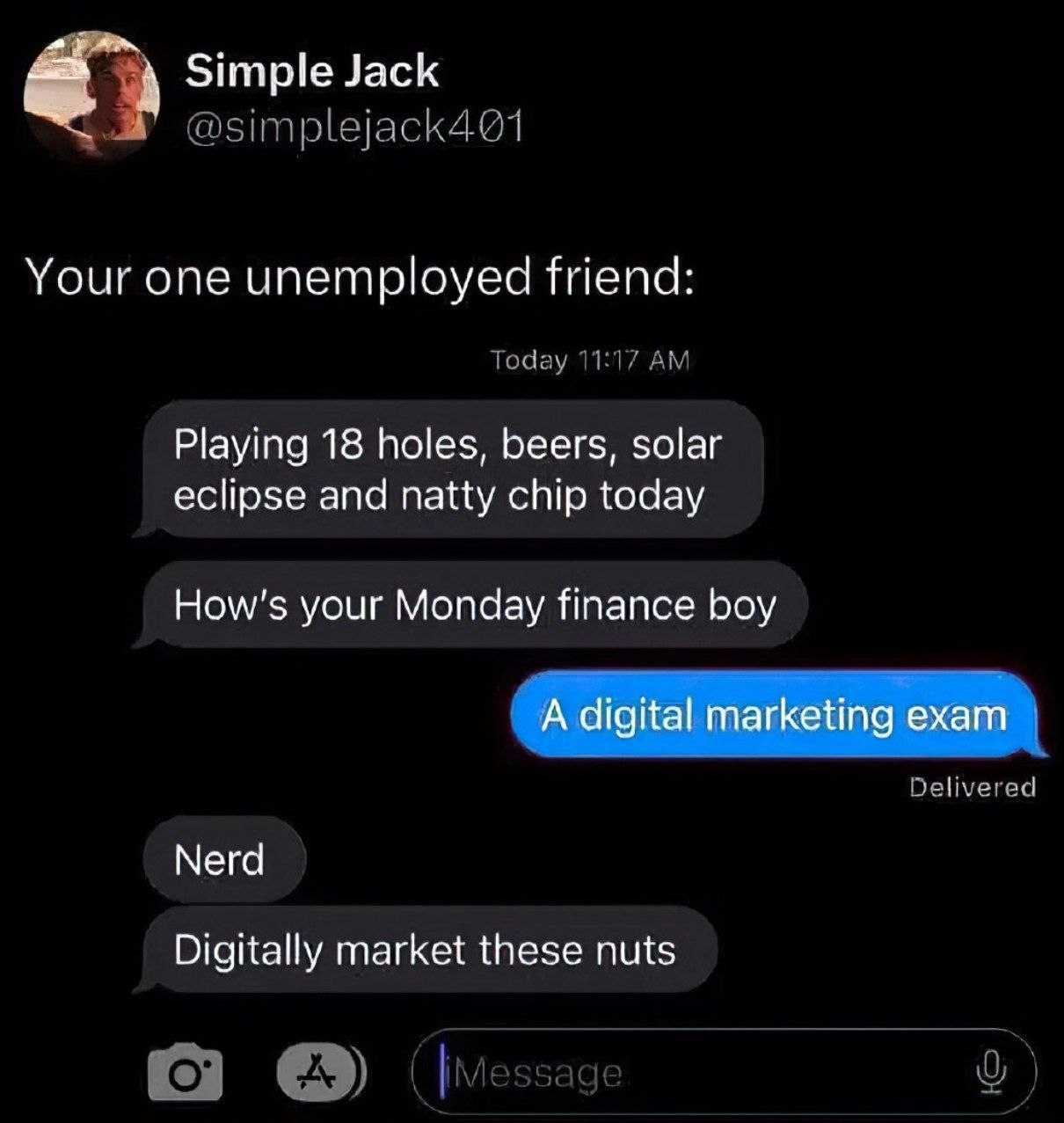 4 Simple Jack Your one unemployed friend: Today 11:17 Playing 18 holes, beers, solar eclipse and natty chip today your Monday finance boy Delivered Nerd Digitally market these nuts (мезваде