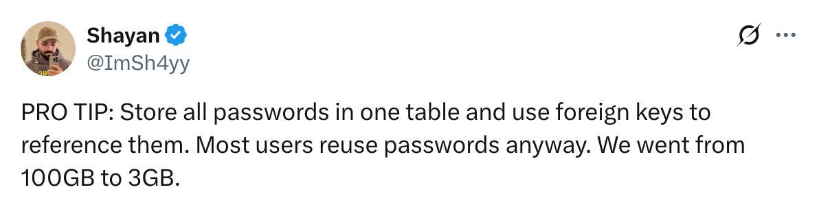 Shayan @ImSh4yy PRO TIP: Store all passwords in one table and use foreign keys to reference them. Most users reuse passwords anyway. We went from to