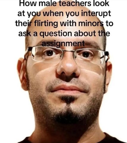 Mow look at you when you interupt theif flirting with minors to ask a question about the assignme