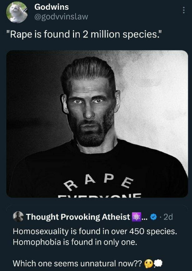 Godwins "Варе is found in 2 million species." Thought Provoking Atheist Homosexuality is found in over 450 species. Homophobia is found in only one. Which one seems unnatural now??